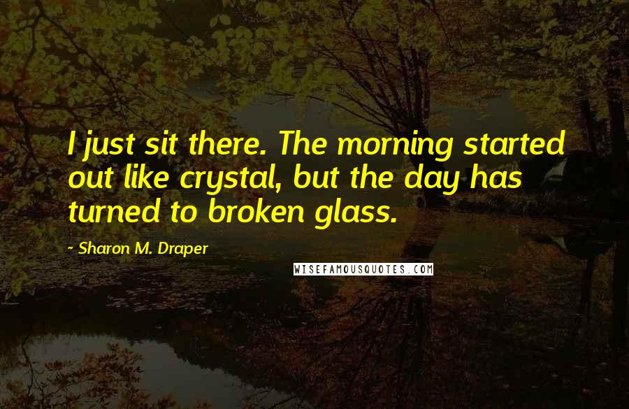 Sharon M. Draper Quotes: I just sit there. The morning started out like crystal, but the day has turned to broken glass.