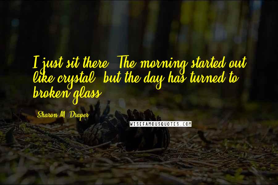 Sharon M. Draper Quotes: I just sit there. The morning started out like crystal, but the day has turned to broken glass.