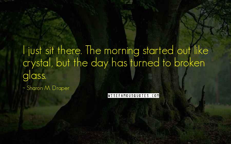 Sharon M. Draper Quotes: I just sit there. The morning started out like crystal, but the day has turned to broken glass.