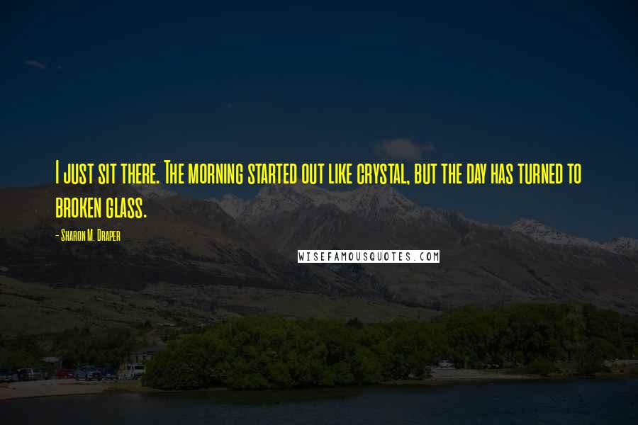 Sharon M. Draper Quotes: I just sit there. The morning started out like crystal, but the day has turned to broken glass.