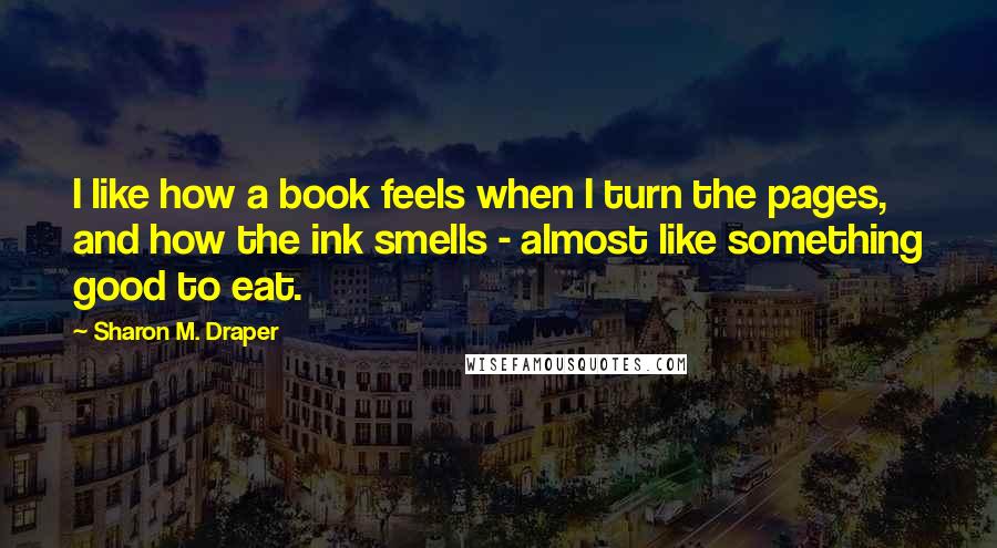 Sharon M. Draper Quotes: I like how a book feels when I turn the pages, and how the ink smells - almost like something good to eat.