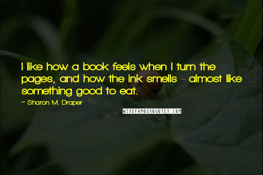 Sharon M. Draper Quotes: I like how a book feels when I turn the pages, and how the ink smells - almost like something good to eat.