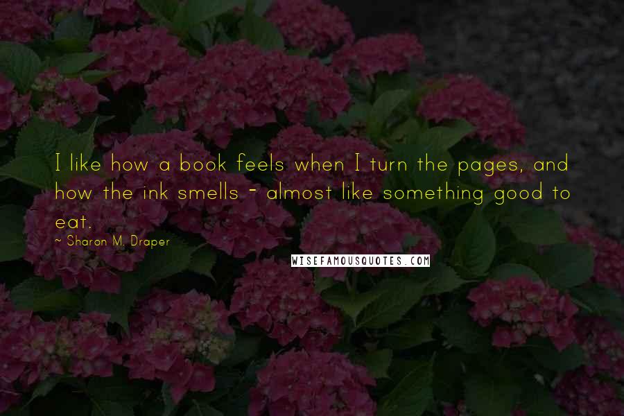 Sharon M. Draper Quotes: I like how a book feels when I turn the pages, and how the ink smells - almost like something good to eat.