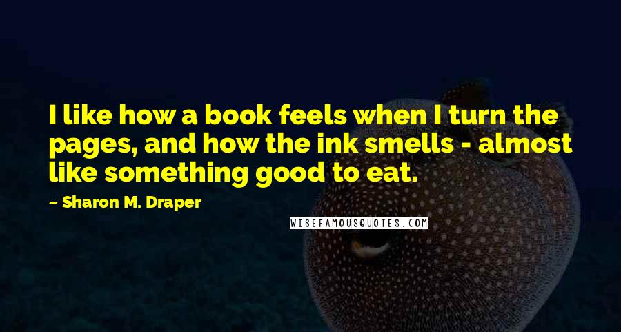 Sharon M. Draper Quotes: I like how a book feels when I turn the pages, and how the ink smells - almost like something good to eat.