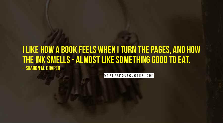 Sharon M. Draper Quotes: I like how a book feels when I turn the pages, and how the ink smells - almost like something good to eat.