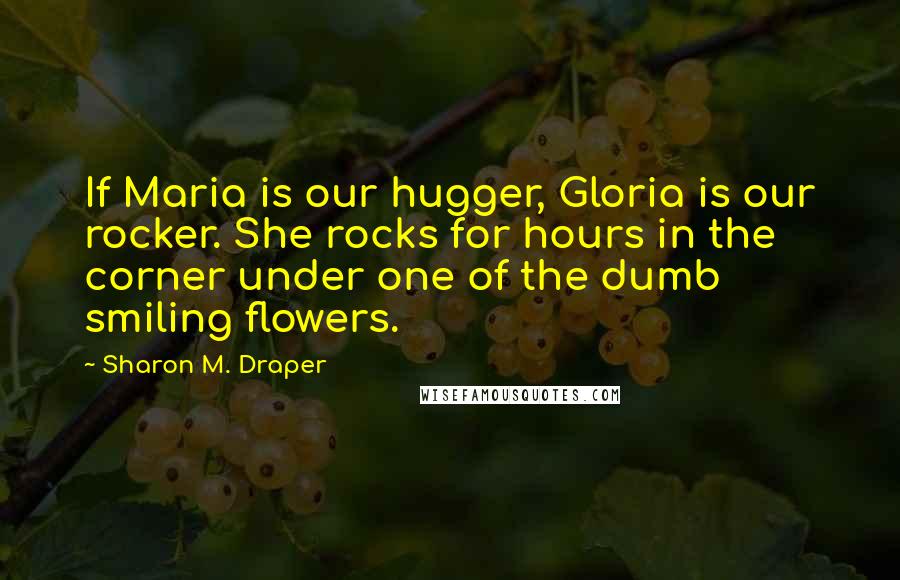 Sharon M. Draper Quotes: If Maria is our hugger, Gloria is our rocker. She rocks for hours in the corner under one of the dumb smiling flowers.