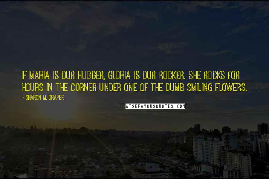 Sharon M. Draper Quotes: If Maria is our hugger, Gloria is our rocker. She rocks for hours in the corner under one of the dumb smiling flowers.