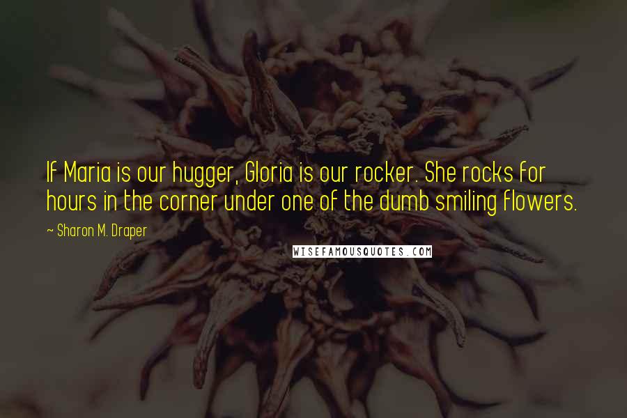 Sharon M. Draper Quotes: If Maria is our hugger, Gloria is our rocker. She rocks for hours in the corner under one of the dumb smiling flowers.