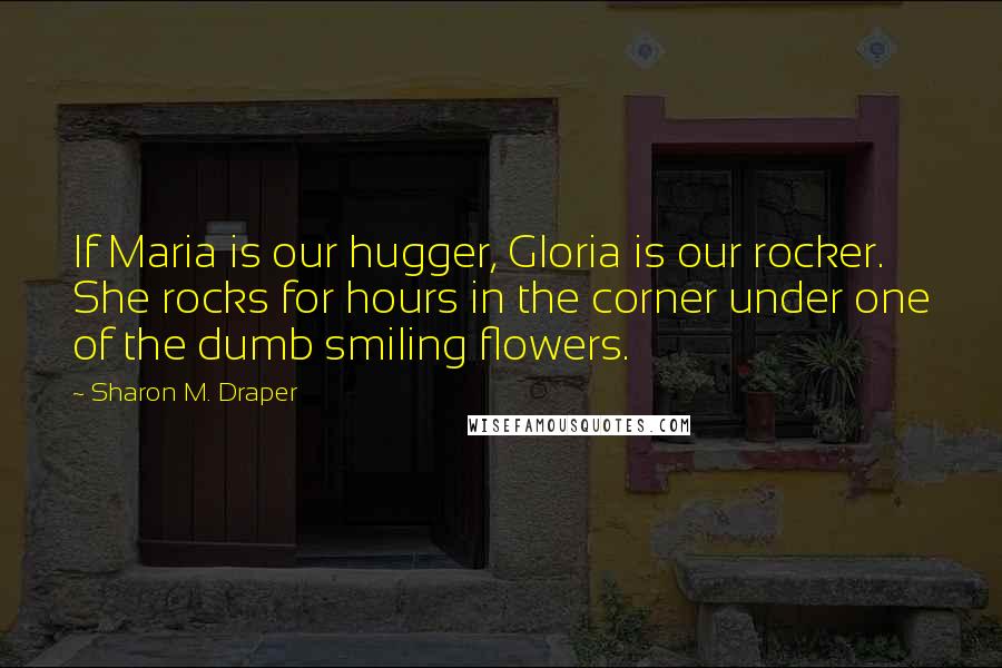 Sharon M. Draper Quotes: If Maria is our hugger, Gloria is our rocker. She rocks for hours in the corner under one of the dumb smiling flowers.