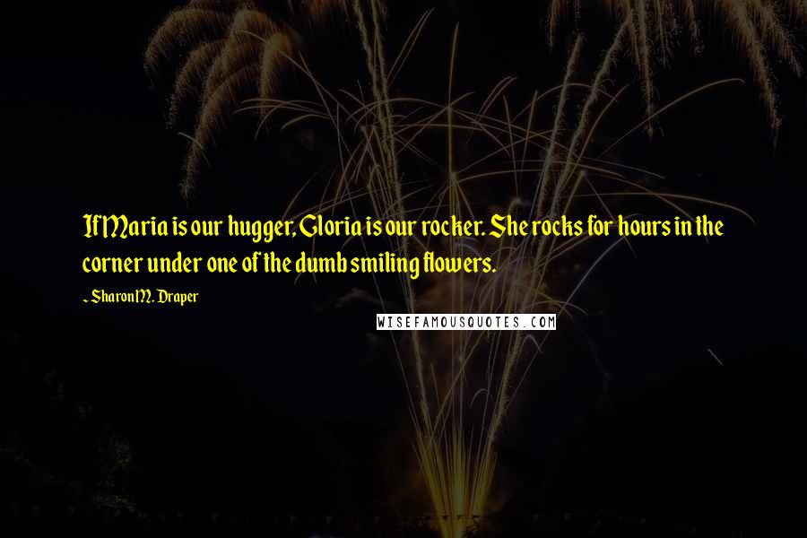 Sharon M. Draper Quotes: If Maria is our hugger, Gloria is our rocker. She rocks for hours in the corner under one of the dumb smiling flowers.