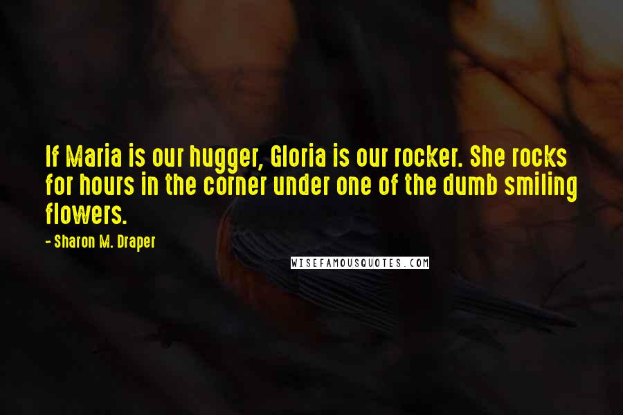 Sharon M. Draper Quotes: If Maria is our hugger, Gloria is our rocker. She rocks for hours in the corner under one of the dumb smiling flowers.