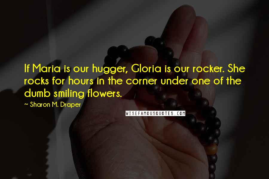 Sharon M. Draper Quotes: If Maria is our hugger, Gloria is our rocker. She rocks for hours in the corner under one of the dumb smiling flowers.