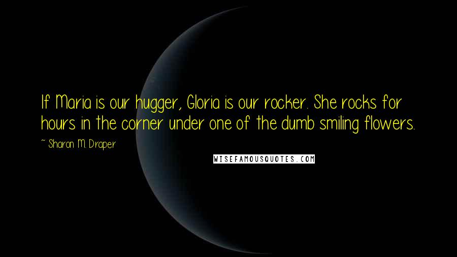 Sharon M. Draper Quotes: If Maria is our hugger, Gloria is our rocker. She rocks for hours in the corner under one of the dumb smiling flowers.