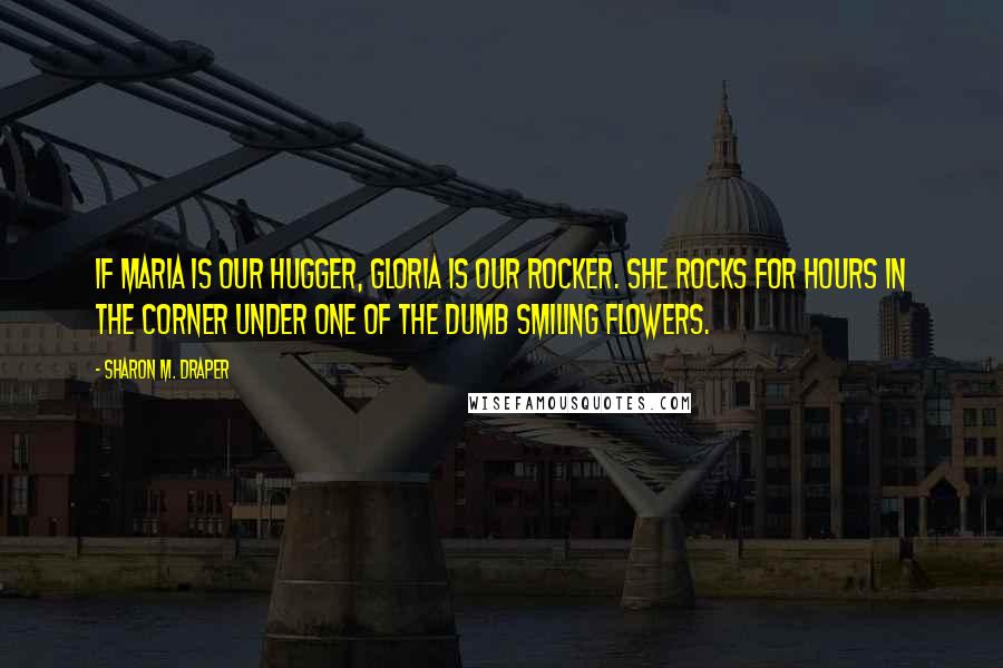 Sharon M. Draper Quotes: If Maria is our hugger, Gloria is our rocker. She rocks for hours in the corner under one of the dumb smiling flowers.