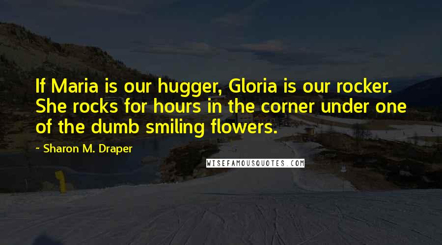 Sharon M. Draper Quotes: If Maria is our hugger, Gloria is our rocker. She rocks for hours in the corner under one of the dumb smiling flowers.