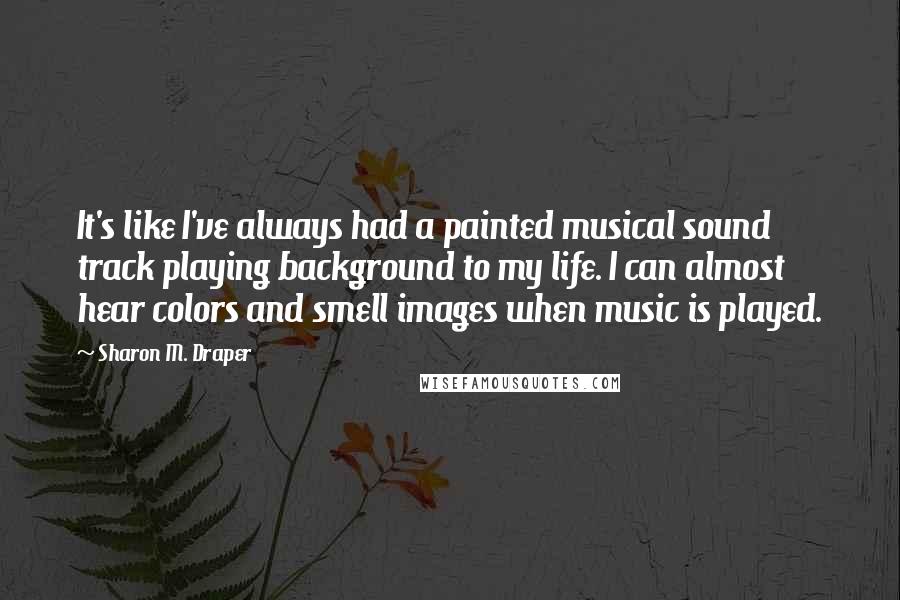 Sharon M. Draper Quotes: It's like I've always had a painted musical sound track playing background to my life. I can almost hear colors and smell images when music is played.