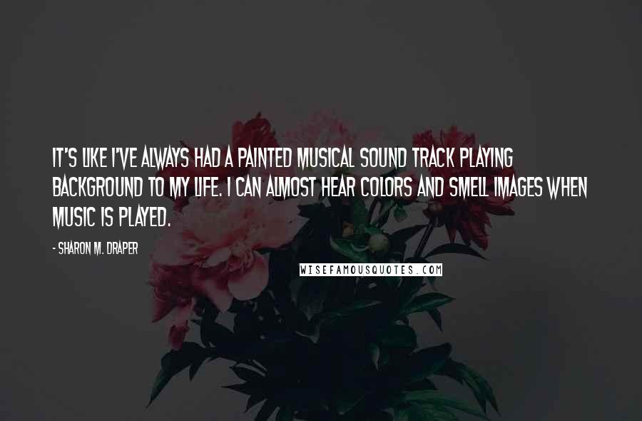 Sharon M. Draper Quotes: It's like I've always had a painted musical sound track playing background to my life. I can almost hear colors and smell images when music is played.