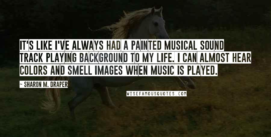 Sharon M. Draper Quotes: It's like I've always had a painted musical sound track playing background to my life. I can almost hear colors and smell images when music is played.