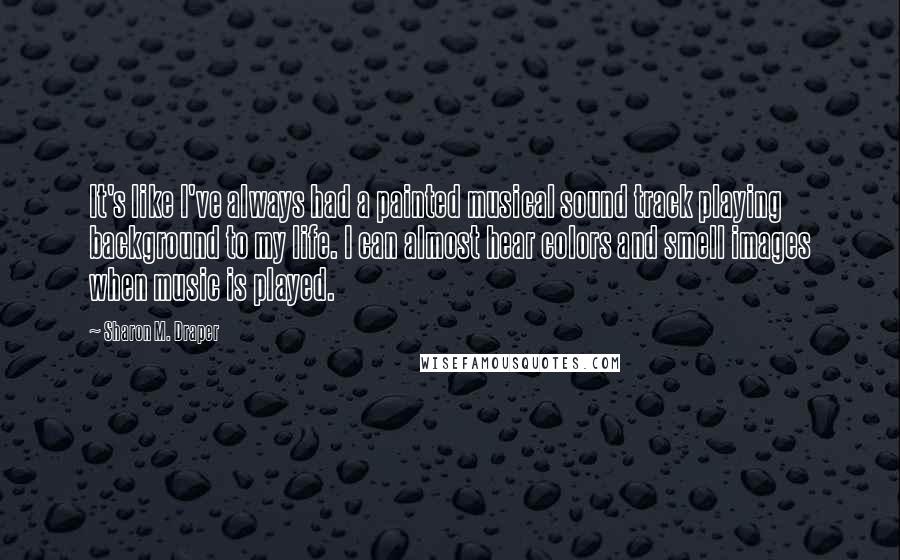 Sharon M. Draper Quotes: It's like I've always had a painted musical sound track playing background to my life. I can almost hear colors and smell images when music is played.