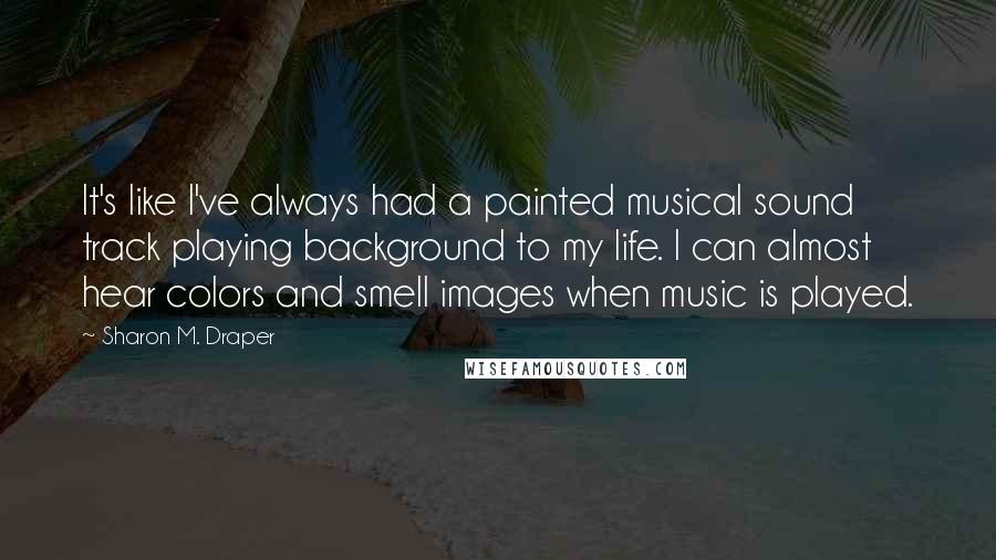 Sharon M. Draper Quotes: It's like I've always had a painted musical sound track playing background to my life. I can almost hear colors and smell images when music is played.