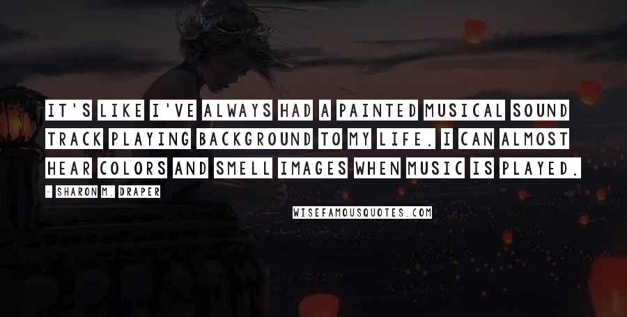 Sharon M. Draper Quotes: It's like I've always had a painted musical sound track playing background to my life. I can almost hear colors and smell images when music is played.