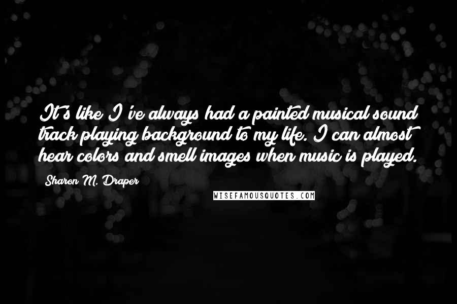 Sharon M. Draper Quotes: It's like I've always had a painted musical sound track playing background to my life. I can almost hear colors and smell images when music is played.