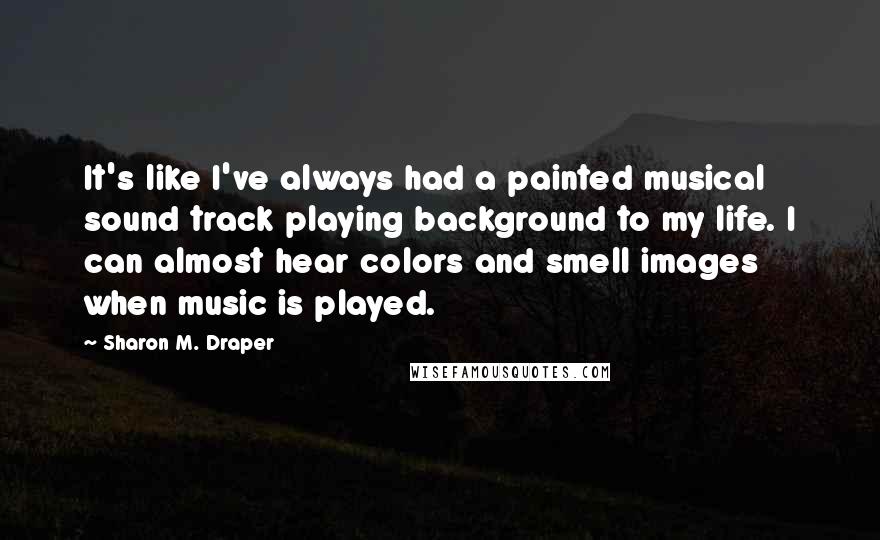 Sharon M. Draper Quotes: It's like I've always had a painted musical sound track playing background to my life. I can almost hear colors and smell images when music is played.