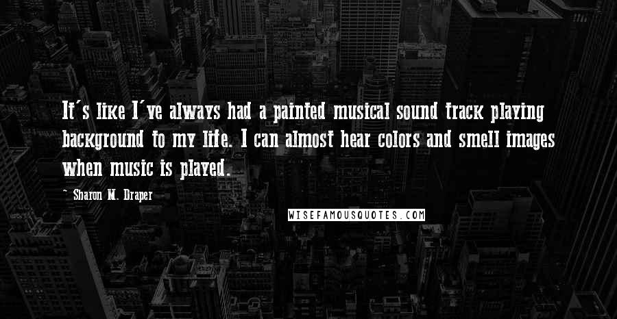 Sharon M. Draper Quotes: It's like I've always had a painted musical sound track playing background to my life. I can almost hear colors and smell images when music is played.