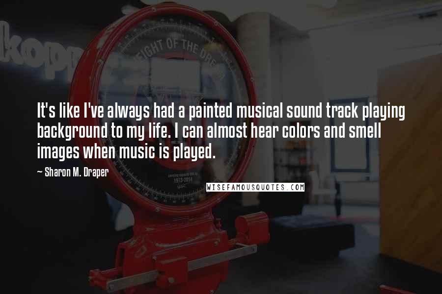 Sharon M. Draper Quotes: It's like I've always had a painted musical sound track playing background to my life. I can almost hear colors and smell images when music is played.