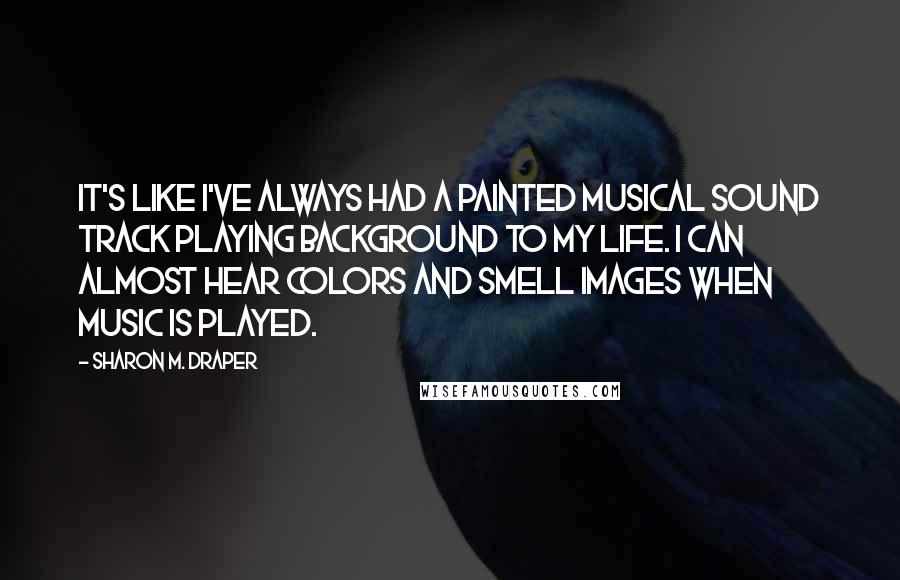 Sharon M. Draper Quotes: It's like I've always had a painted musical sound track playing background to my life. I can almost hear colors and smell images when music is played.