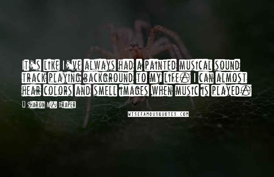 Sharon M. Draper Quotes: It's like I've always had a painted musical sound track playing background to my life. I can almost hear colors and smell images when music is played.