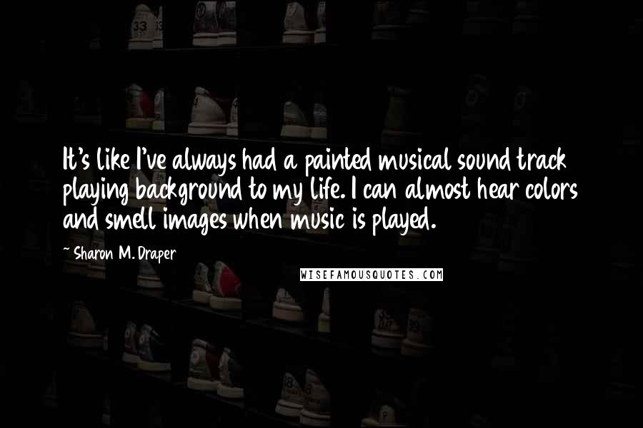 Sharon M. Draper Quotes: It's like I've always had a painted musical sound track playing background to my life. I can almost hear colors and smell images when music is played.