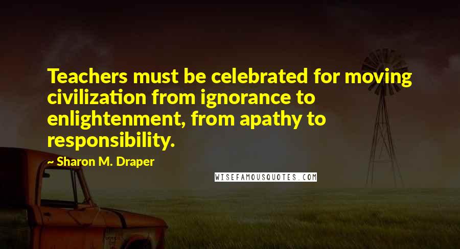Sharon M. Draper Quotes: Teachers must be celebrated for moving civilization from ignorance to enlightenment, from apathy to responsibility.