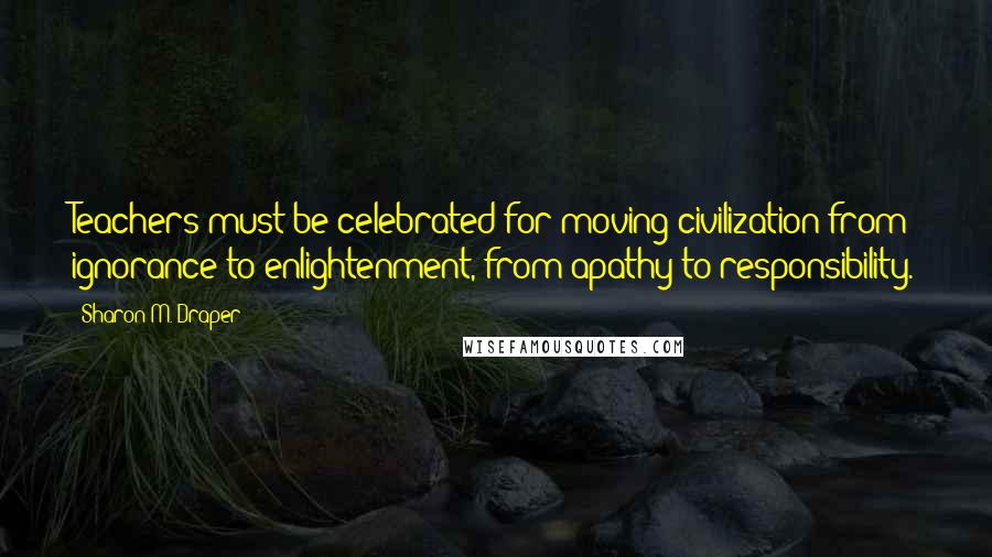 Sharon M. Draper Quotes: Teachers must be celebrated for moving civilization from ignorance to enlightenment, from apathy to responsibility.