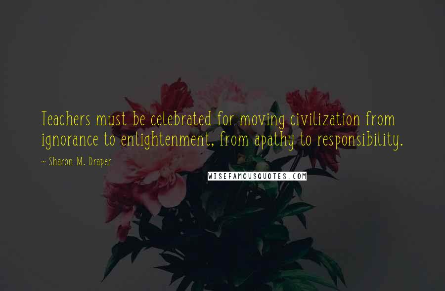 Sharon M. Draper Quotes: Teachers must be celebrated for moving civilization from ignorance to enlightenment, from apathy to responsibility.
