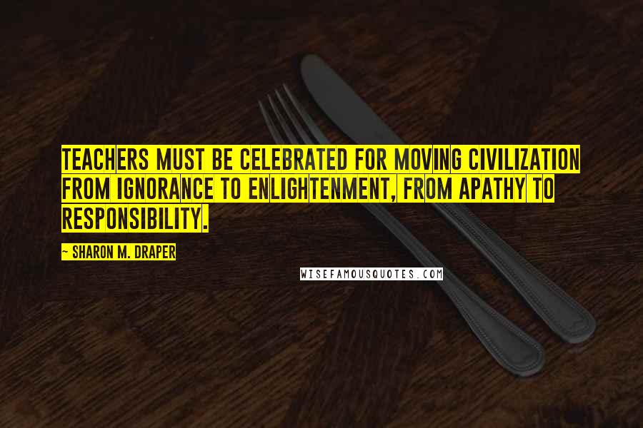 Sharon M. Draper Quotes: Teachers must be celebrated for moving civilization from ignorance to enlightenment, from apathy to responsibility.