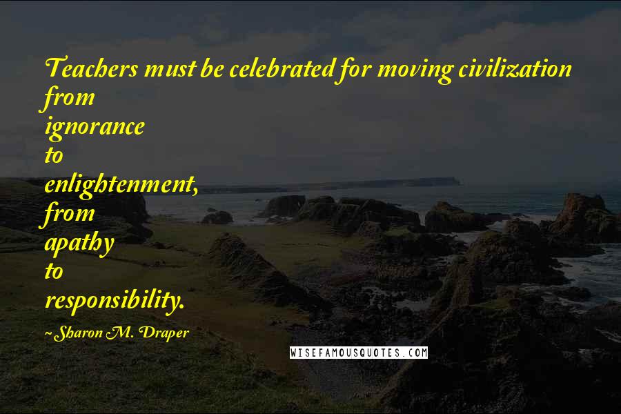 Sharon M. Draper Quotes: Teachers must be celebrated for moving civilization from ignorance to enlightenment, from apathy to responsibility.