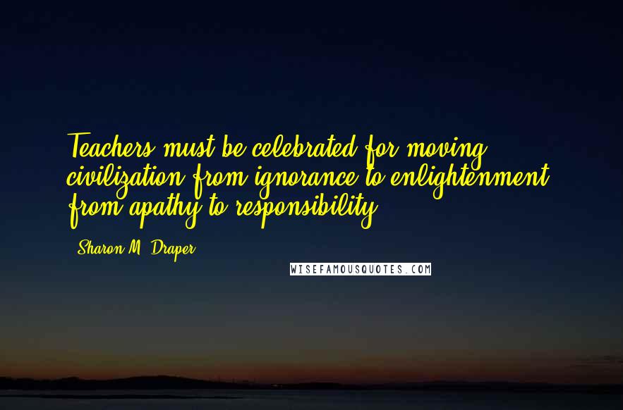 Sharon M. Draper Quotes: Teachers must be celebrated for moving civilization from ignorance to enlightenment, from apathy to responsibility.