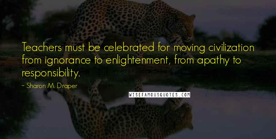Sharon M. Draper Quotes: Teachers must be celebrated for moving civilization from ignorance to enlightenment, from apathy to responsibility.