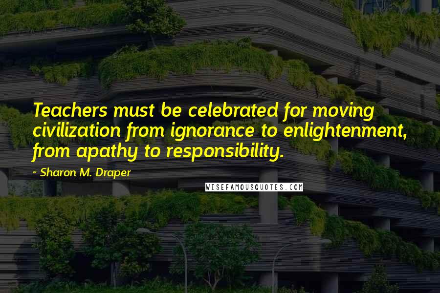 Sharon M. Draper Quotes: Teachers must be celebrated for moving civilization from ignorance to enlightenment, from apathy to responsibility.