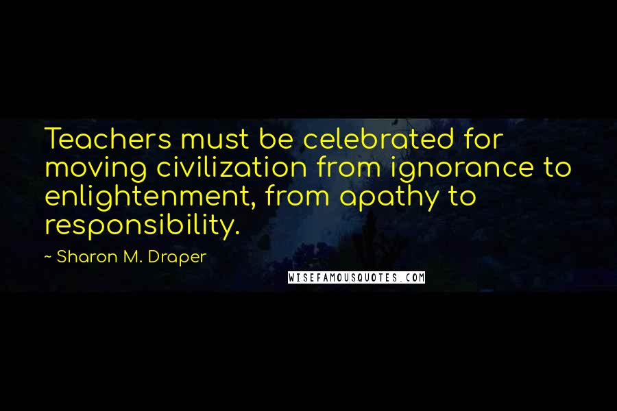 Sharon M. Draper Quotes: Teachers must be celebrated for moving civilization from ignorance to enlightenment, from apathy to responsibility.