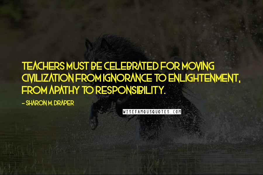 Sharon M. Draper Quotes: Teachers must be celebrated for moving civilization from ignorance to enlightenment, from apathy to responsibility.