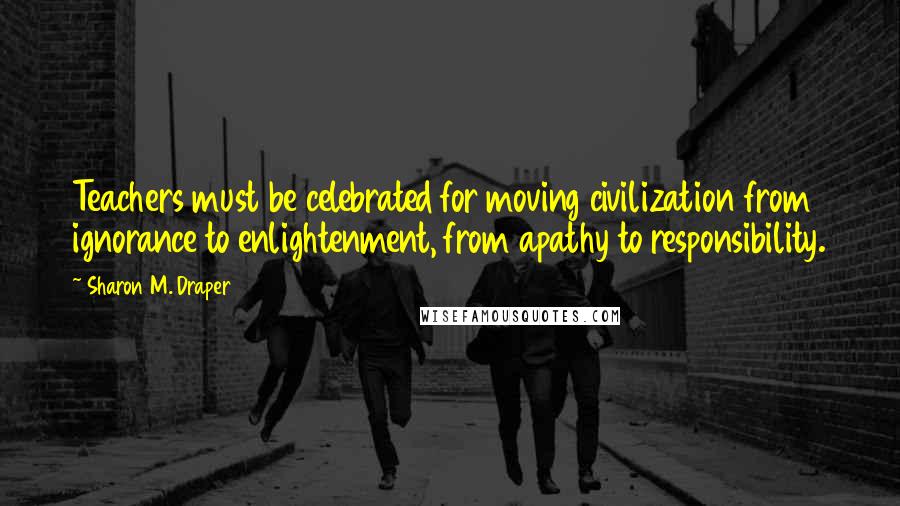 Sharon M. Draper Quotes: Teachers must be celebrated for moving civilization from ignorance to enlightenment, from apathy to responsibility.