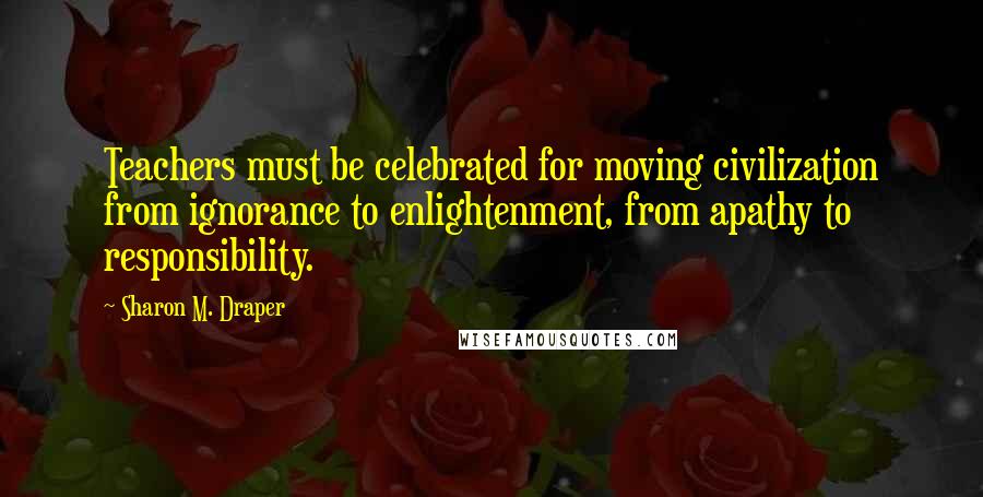 Sharon M. Draper Quotes: Teachers must be celebrated for moving civilization from ignorance to enlightenment, from apathy to responsibility.