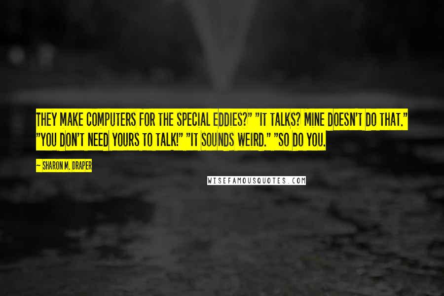 Sharon M. Draper Quotes: They make computers for the special eddies?" "It talks? Mine doesn't do that." "You don't need yours to talk!" "It sounds weird." "So do you.