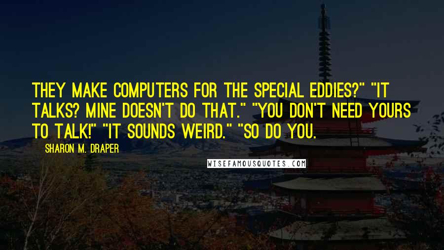 Sharon M. Draper Quotes: They make computers for the special eddies?" "It talks? Mine doesn't do that." "You don't need yours to talk!" "It sounds weird." "So do you.