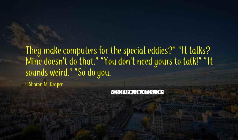 Sharon M. Draper Quotes: They make computers for the special eddies?" "It talks? Mine doesn't do that." "You don't need yours to talk!" "It sounds weird." "So do you.