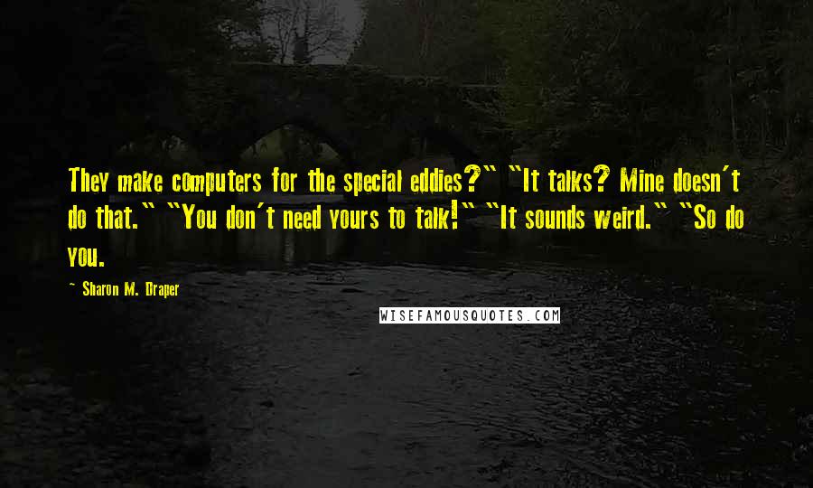 Sharon M. Draper Quotes: They make computers for the special eddies?" "It talks? Mine doesn't do that." "You don't need yours to talk!" "It sounds weird." "So do you.