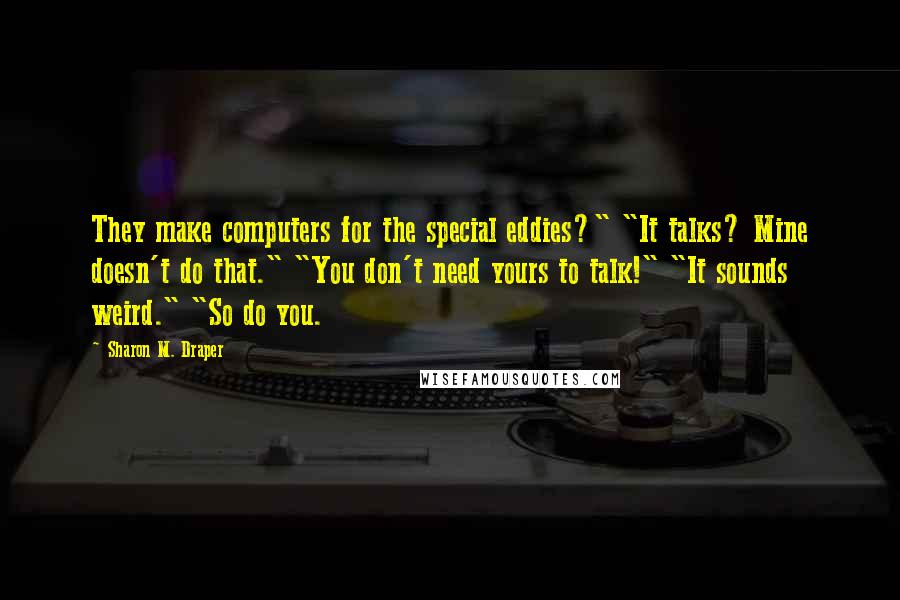 Sharon M. Draper Quotes: They make computers for the special eddies?" "It talks? Mine doesn't do that." "You don't need yours to talk!" "It sounds weird." "So do you.