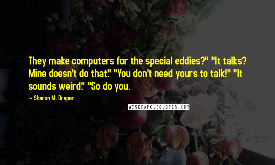 Sharon M. Draper Quotes: They make computers for the special eddies?" "It talks? Mine doesn't do that." "You don't need yours to talk!" "It sounds weird." "So do you.